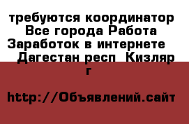 требуются координатор - Все города Работа » Заработок в интернете   . Дагестан респ.,Кизляр г.